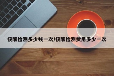 核酸检测多少钱一次/核酸检测费用多少一次