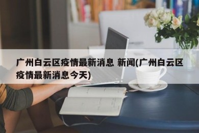 广州白云区疫情最新消息 新闻(广州白云区疫情最新消息今天)