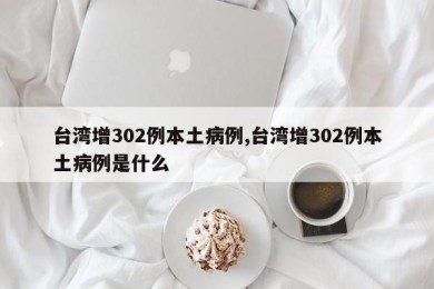 台湾增302例本土病例,台湾增302例本土病例是什么