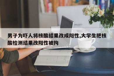 男子为吓人将核酸结果改成阳性,大学生把核酸检测结果改阳性被拘