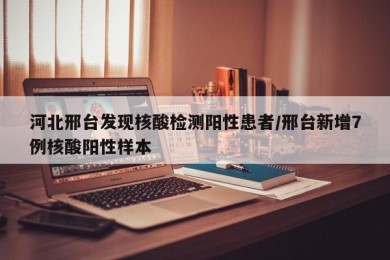 河北邢台发现核酸检测阳性患者/邢台新增7例核酸阳性样本