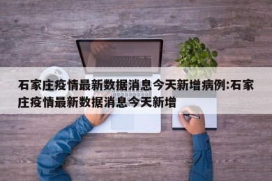 石家庄疫情最新数据消息今天新增病例:石家庄疫情最新数据消息今天新增