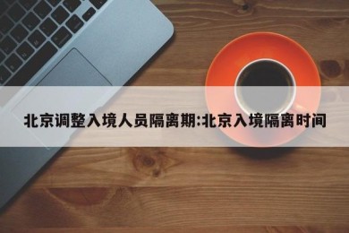 北京调整入境人员隔离期:北京入境隔离时间