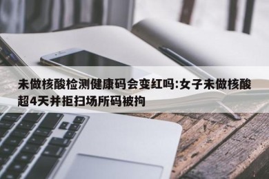 未做核酸检测健康码会变红吗:女子未做核酸超4天并拒扫场所码被拘