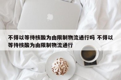 不得以等待核酸为由限制物流通行吗 不得以等待核酸为由限制物流通行