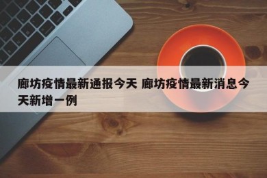廊坊疫情最新通报今天 廊坊疫情最新消息今天新增一例