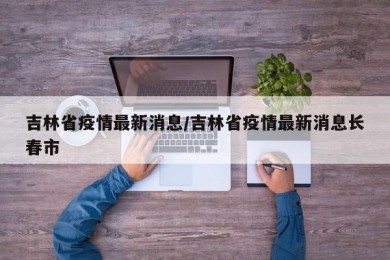 吉林省疫情最新消息/吉林省疫情最新消息长春市