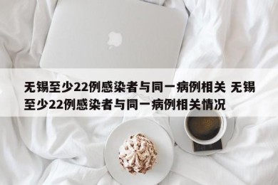 无锡至少22例感染者与同一病例相关 无锡至少22例感染者与同一病例相关情况