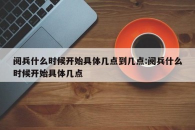 阅兵什么时候开始具体几点到几点:阅兵什么时候开始具体几点