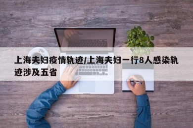 上海夫妇疫情轨迹/上海夫妇一行8人感染轨迹涉及五省