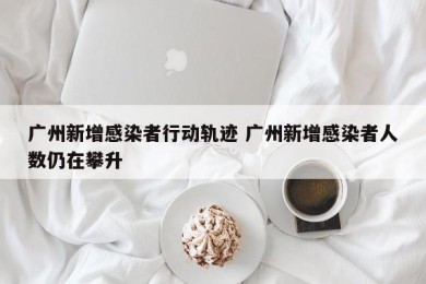 广州新增感染者行动轨迹 广州新增感染者人数仍在攀升