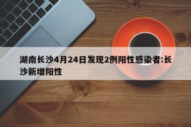 湖南长沙4月24日发现2例阳性感染者:长沙新增阳性