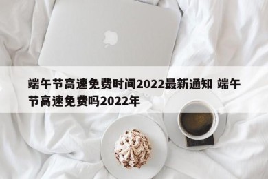 端午节高速免费时间2022最新通知 端午节高速免费吗2022年