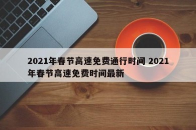 2021年春节高速免费通行时间 2021年春节高速免费时间最新
