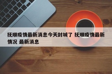 抚顺疫情最新消息今天封城了 抚顺疫情最新情况 最新消息