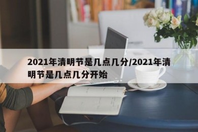 2021年清明节是几点几分/2021年清明节是几点几分开始