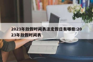 2023年放假时间表法定假日有哪些:2023年放假时间表