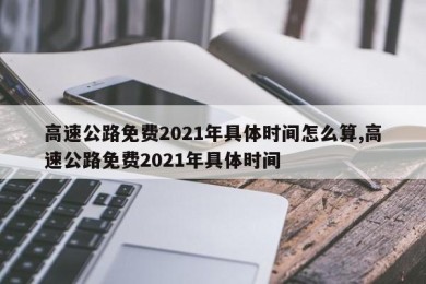 高速公路免费2021年具体时间怎么算,高速公路免费2021年具体时间