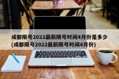 成都限号2022最新限号时间4月份是多少(成都限号2022最新限号时间4月份)