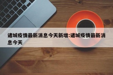 诸城疫情最新消息今天新增:诸城疫情最新消息今天