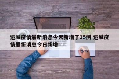 运城疫情最新消息今天新增了15例 运城疫情最新消息今日新增