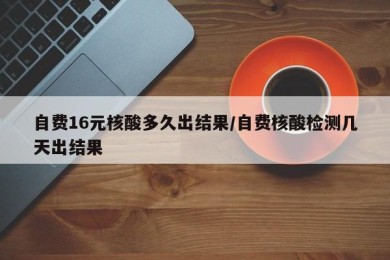 自费16元核酸多久出结果/自费核酸检测几天出结果