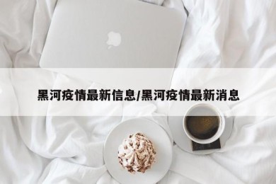 黑河疫情最新信息/黑河疫情最新消息