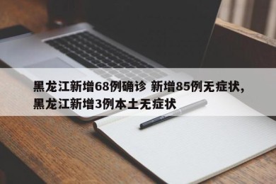 黑龙江新增68例确诊 新增85例无症状,黑龙江新增3例本土无症状