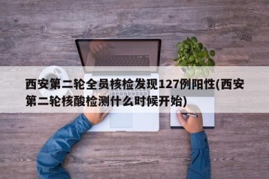 西安第二轮全员核检发现127例阳性(西安第二轮核酸检测什么时候开始)
